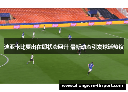 迪亚卡比复出在即状态回升 最新动态引发球迷热议 迪亚卡比复出在即状态回升 最新动态引发球迷热议