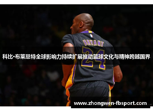 科比·布莱恩特全球影响力持续扩展推动篮球文化与精神跨越国界