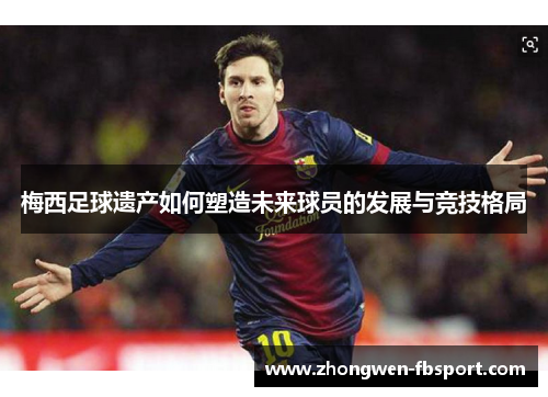 梅西足球遗产如何塑造未来球员的发展与竞技格局 梅西足球遗产如何塑造未来球员的发展与竞技格局