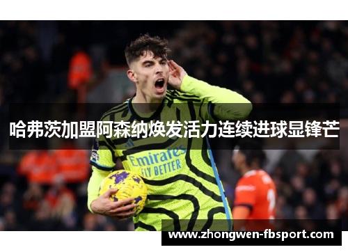 哈弗茨加盟阿森纳焕发活力连续进球显锋芒 哈弗茨加盟阿森纳焕发活力连续进球显锋芒